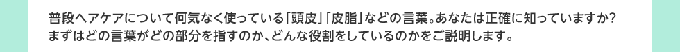普段ヘアケアについて何気なく使っている「頭皮」「皮脂」などの言葉。あなたは正確に知っていますか？
	まずはどの言葉がどの部分を指すのか、どんな役割をしているのかをご説明します。