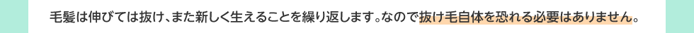 毛髪は伸びては抜け、また新しく生えることを繰り返します。なので抜け毛自体を恐れる必要はありません。