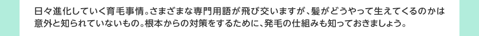 日々進化していく育毛事情。さまざまな専門用語が飛び交いますが、髪がどうやって生えてくるのかは意外と知られていないもの。根本からの対策をするために、発毛の仕組みも知っておきましょう。