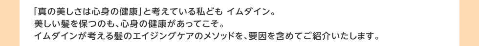 「真の美しさは心身の健康」と考えている私ども イムダイン。美しい髪を保つのも、心身の健康があってこそ。イムダインが考える髪のエイジングケアのメソッドを、要因を含めてご紹介いたします。