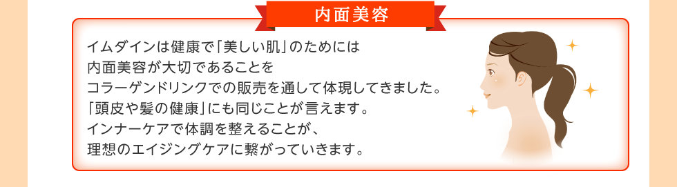 内面美容。イムダインは健康で「美しい肌」のためには内面美容が大切であることをコラーゲンドリンクでの販売を通して体現してきました。「頭皮や髪の健康」にも同じことが言えます。インナーケアで体調を整えることが、理想のエイジングケアに繋がっていきます。